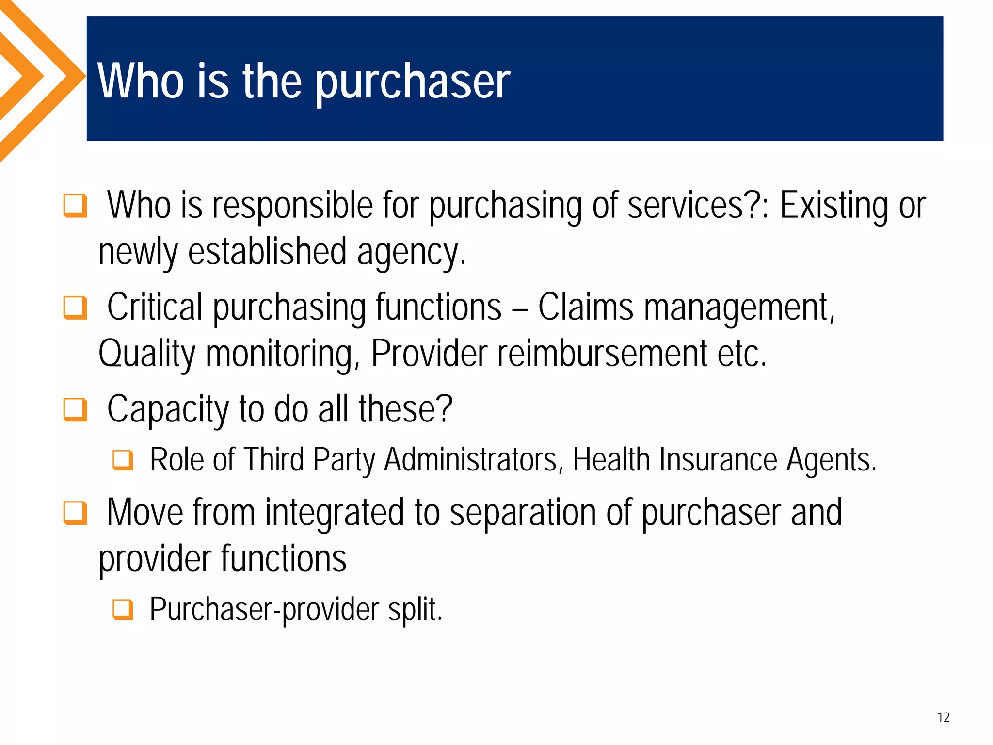 Who is the purchaser
 Who is responsible for purchasing of services?: Existing or
newly established agency.
 Critical purchasing functions – Claims management,
Quality monitoring, Provider reimbursement etc.
 Capacity to do all these?
 Role of Third Party Administrators, Health Insurance Agents.
 Move from integrated to separation of purchaser and
provider functions
 Purchaser-provider split.
12
 