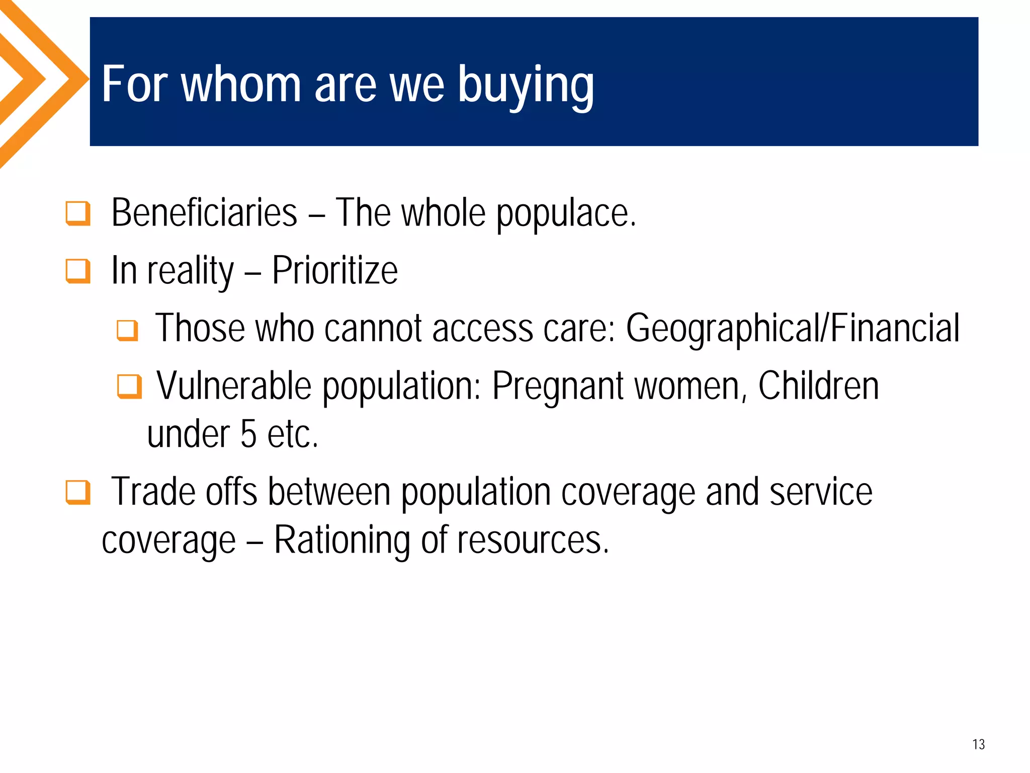 For whom are we buying
 Beneficiaries – The whole populace.
 In reality – Prioritize
 Those who cannot access care: Geographical/Financial
 Vulnerable population: Pregnant women, Children
under 5 etc.
 Trade offs between population coverage and service
coverage – Rationing of resources.
13
 