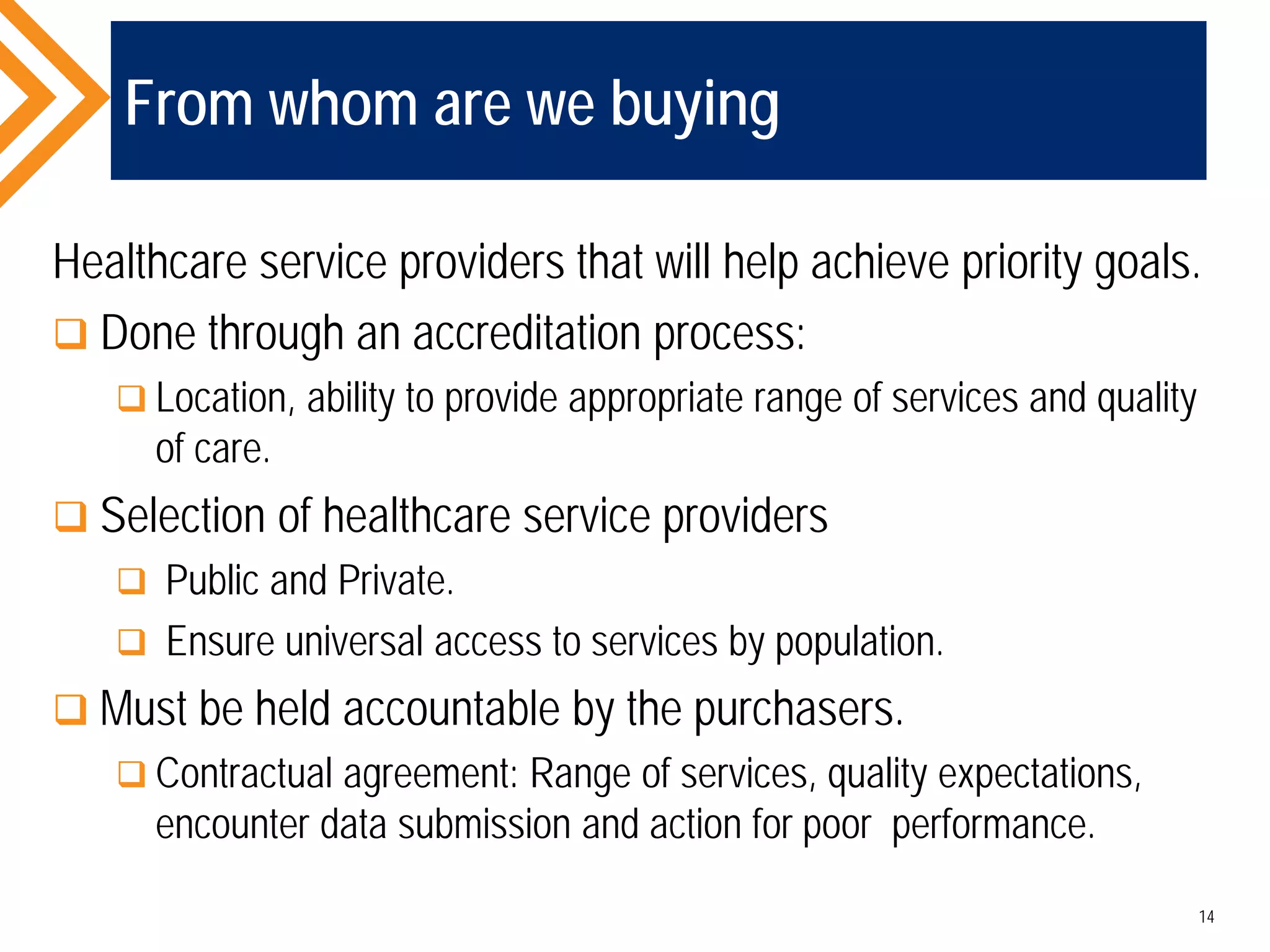 From whom are we buying
Healthcare service providers that will help achieve priority goals.
 Done through an accreditation process:
 Location, ability to provide appropriate range of services and quality
of care.
 Selection of healthcare service providers
 Public and Private.
 Ensure universal access to services by population.
 Must be held accountable by the purchasers.
 Contractual agreement: Range of services, quality expectations,
encounter data submission and action for poor performance.
14
 
