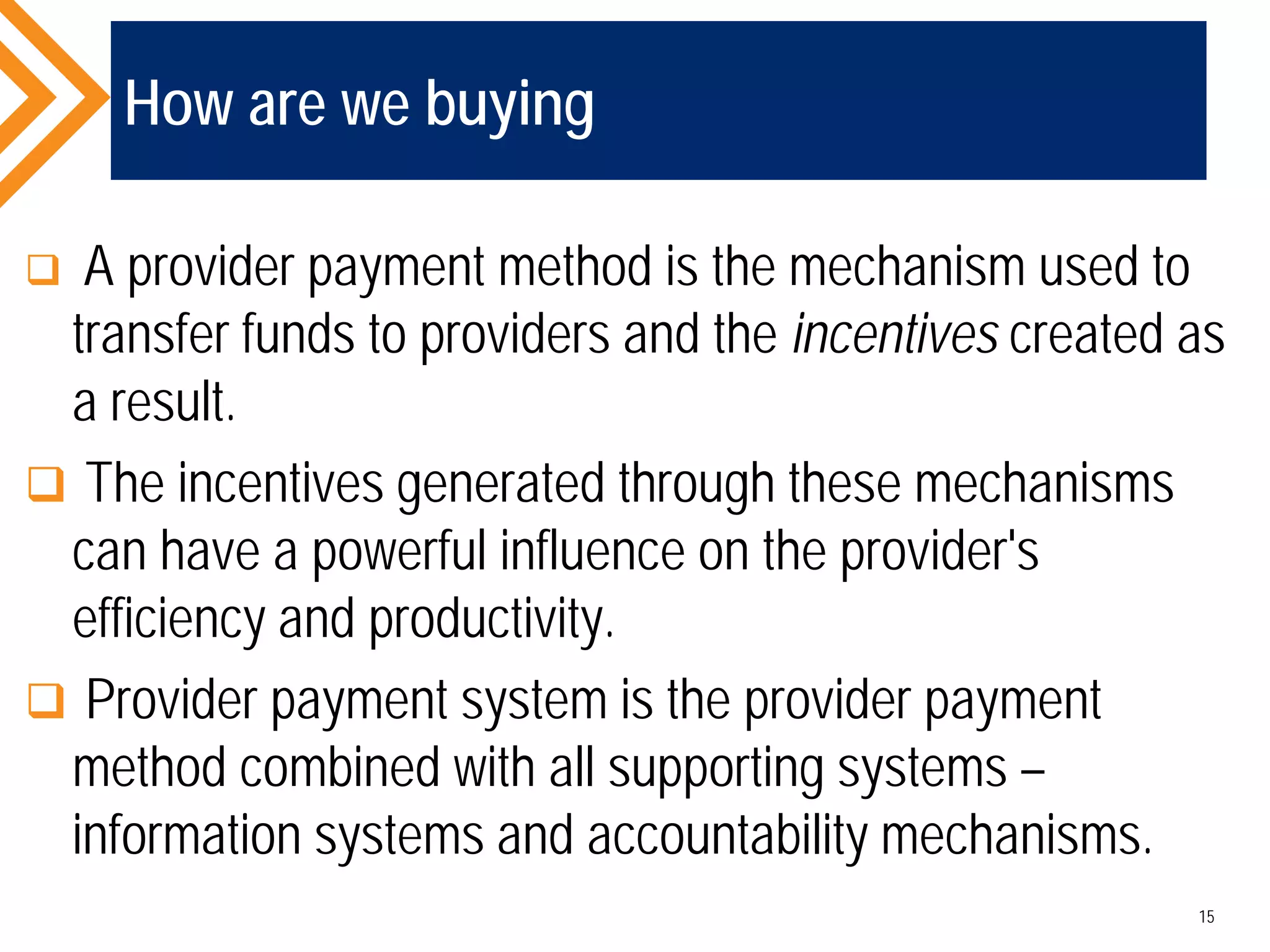 How are we buying
 A provider payment method is the mechanism used to
transfer funds to providers and the incentives created as
a result.
 The incentives generated through these mechanisms
can have a powerful influence on the provider's
efficiency and productivity.
 Provider payment system is the provider payment
method combined with all supporting systems –
information systems and accountability mechanisms.
15
 