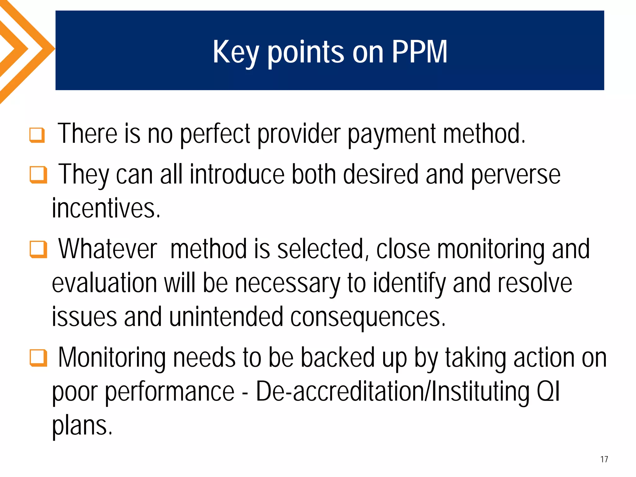Key points on PPM
 There is no perfect provider payment method.
 They can all introduce both desired and perverse
incentives.
 Whatever method is selected, close monitoring and
evaluation will be necessary to identify and resolve
issues and unintended consequences.
 Monitoring needs to be backed up by taking action on
poor performance - De-accreditation/Instituting QI
plans.
17
 