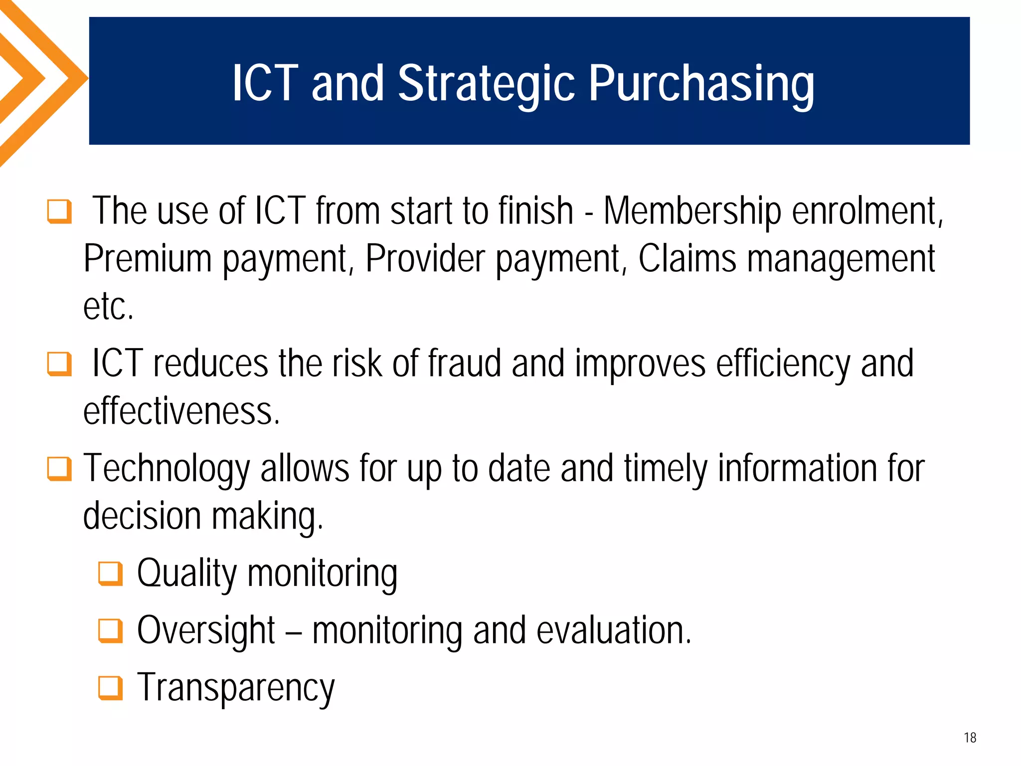 ICT and Strategic Purchasing
 The use of ICT from start to finish - Membership enrolment,
Premium payment, Provider payment, Claims management
etc.
 ICT reduces the risk of fraud and improves efficiency and
effectiveness.
 Technology allows for up to date and timely information for
decision making.
 Quality monitoring
 Oversight – monitoring and evaluation.
 Transparency
18
 