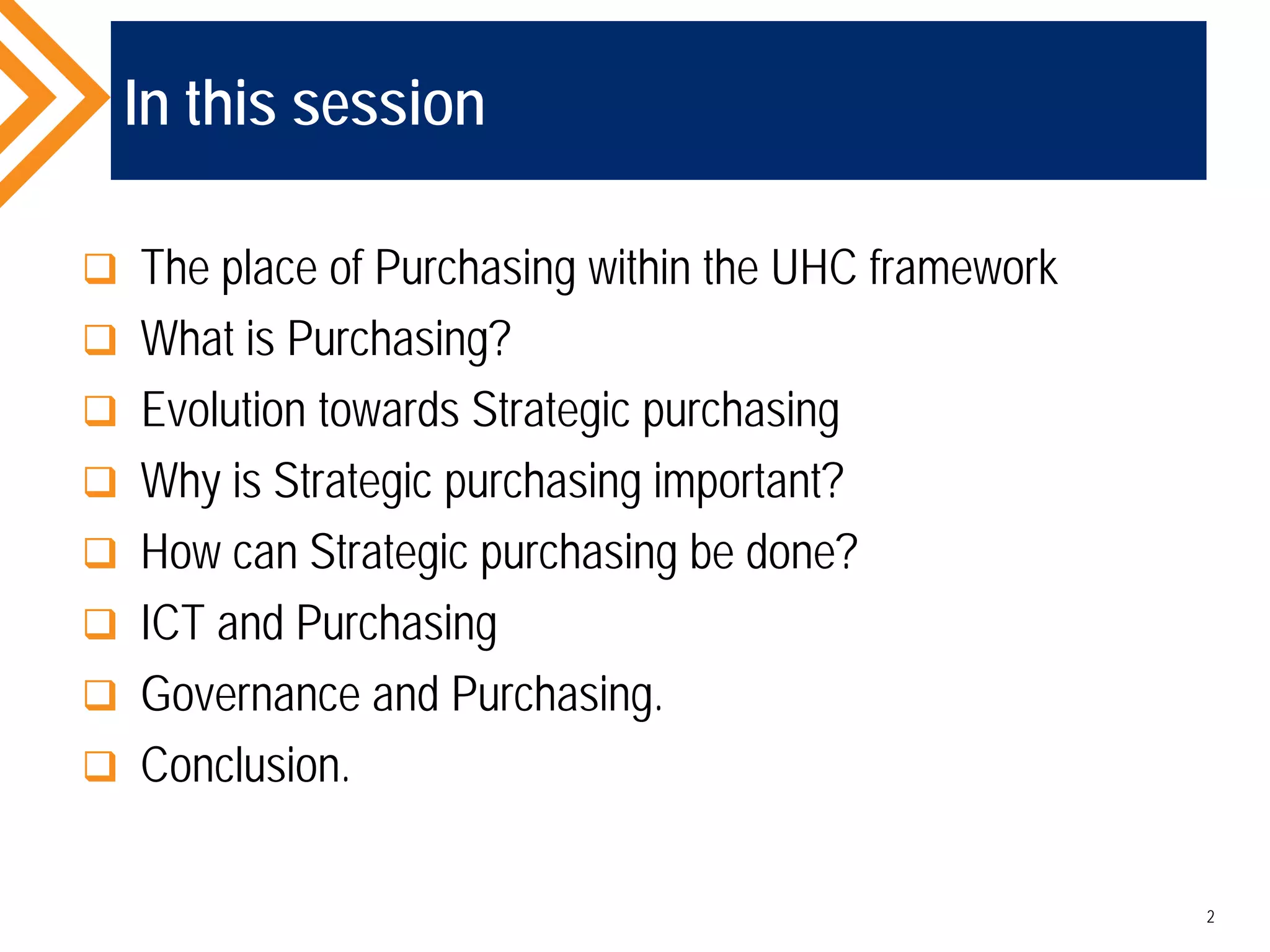 In this session
 The place of Purchasing within the UHC framework
 What is Purchasing?
 Evolution towards Strategic purchasing
 Why is Strategic purchasing important?
 How can Strategic purchasing be done?
 ICT and Purchasing
 Governance and Purchasing.
 Conclusion.
2
 