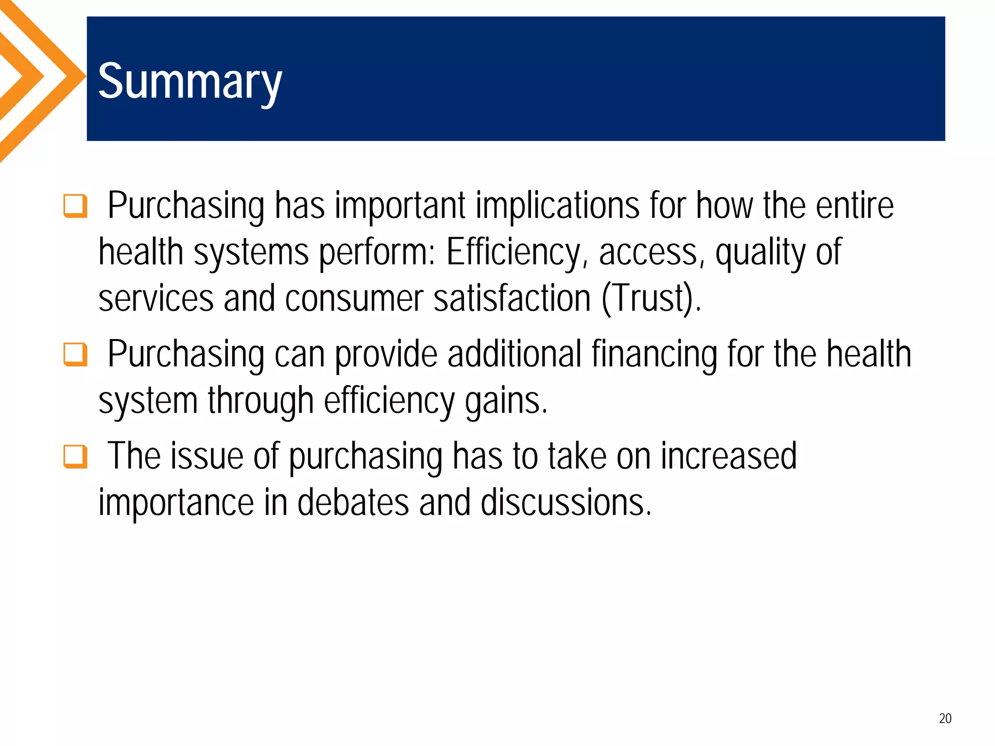Summary
 Purchasing has important implications for how the entire
health systems perform: Efficiency, access, quality of
services and consumer satisfaction (Trust).
 Purchasing can provide additional financing for the health
system through efficiency gains.
 The issue of purchasing has to take on increased
importance in debates and discussions.
20
 