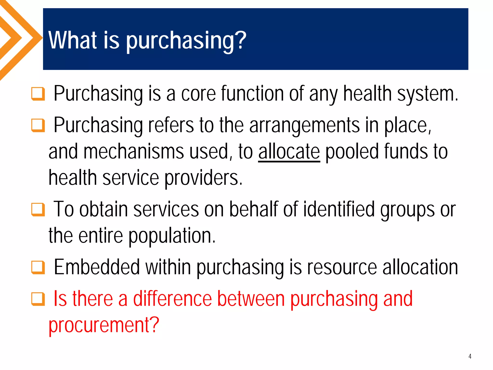 What is purchasing?
 Purchasing is a core function of any health system.
 Purchasing refers to the arrangements in place,
and mechanisms used, to allocate pooled funds to
health service providers.
 To obtain services on behalf of identified groups or
the entire population.
 Embedded within purchasing is resource allocation
 Is there a difference between purchasing and
procurement?
4
 