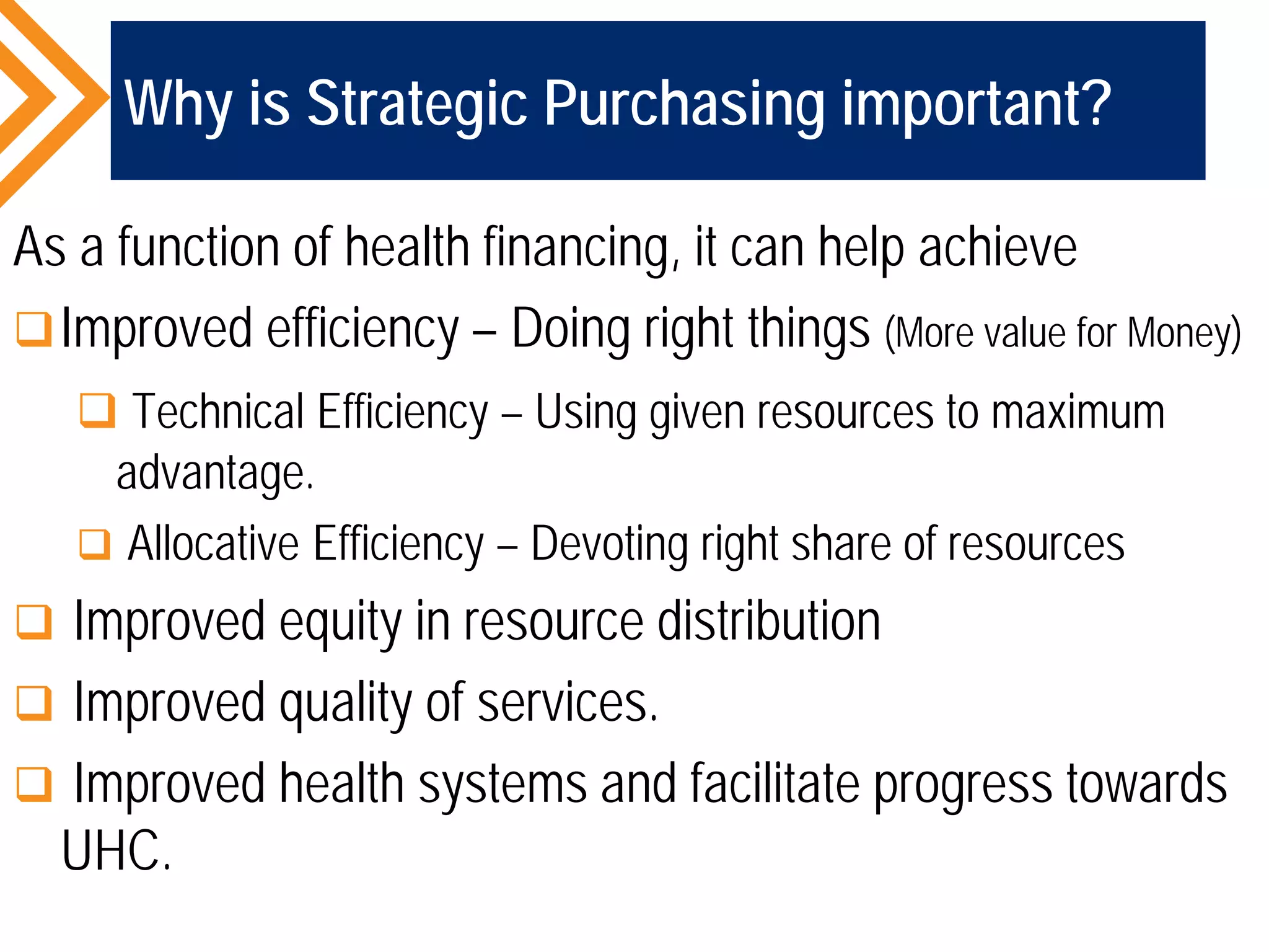 Why is Strategic Purchasing important?
As a function of health financing, it can help achieve
Improved efficiency – Doing right things (More value for Money)
 Technical Efficiency – Using given resources to maximum
advantage.
 Allocative Efficiency – Devoting right share of resources
 Improved equity in resource distribution
 Improved quality of services.
 Improved health systems and facilitate progress towards
UHC.
 