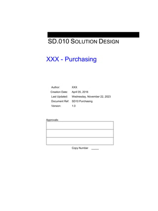 SD.010 SOLUTION DESIGN
XXX - Purchasing
Author: XXX
Creation Date: April 05, 2016
Last Updated: Wednesday, November 22, 2023
Document Ref: SD10 Purchasing
Version: 1.0
Approvals:
Copy Number _____
 