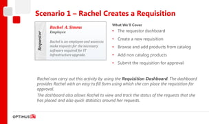 Scenario 1 – Rachel Creates a Requisition
                                                 What We’ll Cover
            Rachel A. Simms
            Employee                             • The requestor dashboard

Requestor   Rachel is an employee and wants to
                                                 • Create a new requisition
            make requests for the necessary      • Browse and add products from catalog
            software required for IT
            infrastructure upgrade.              • Add non catalog products
                                                 • Submit the requisition for approval


Rachel can carry out this activity by using the Requisition Dashboard. The dashboard
provides Rachel with an easy to fill form using which she can place the requisition for
approval.
The dashboard also allows Rachel to view and track the status of the requests that she
has placed and also quick statistics around her requests.
 