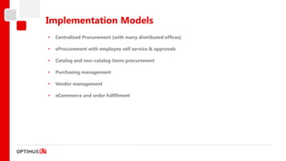 Implementation Models
•   Centralized Procurement [with many distributed offices]

•   eProcurement with employee self service & approvals

•   Catalog and non-catalog items procurement

•   Purchasing management

•   Vendor management

•   eCommerce and order fullfilment
 