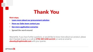 Thank You
Next steps,
• Learn more about our procurement solution
• Have our Sales team contact you
• See more application scenarios
• Spread the word around


Meanwhile, if you have further questions, or would like to know more about our product, please
don’t hesitate to give us a call at (770) 569 1240 ext:114, or send an email to
abeasley@optimusbt.com with your queries.
 