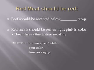Red Meat should be red:Beef should be received below_________ tempRed meats should be red  or light pink in colorShould have a firm texture, not slimyREJECT IF:  brown/green/white 			      sour odor	 	     Torn packaging