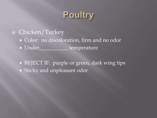 PoultryChicken/TurkeyColor:  no discoloration, firm and no odorUnder___________ temperatureREJECT IF:  purple or green, dark wing tipsSticky and unpleasant odor