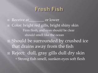 Fresh FishReceive at________ or lowerColor: bright red gills, bright shiny skinFirm flesh, and eyes should be clearshould smell like the oceanShould be surrounded by crushed ice that drains away from the fishReject:  dull, gray gills dull dry skinStrong fish smell, sunken eyes soft flesh