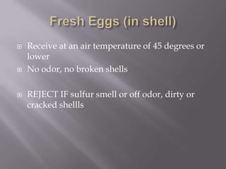 Fresh Eggs (in shell)Receive at an air temperature of 45 degrees or lowerNo odor, no broken shellsREJECT IF sulfur smell or off odor, dirty or cracked shellls