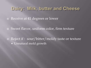 Dairy:  Milk, butter and CheeseReceive at 41 degrees or lowerSweet flavor, uniform color, firm textureReject if :  sour/bitter/moldy taste or textureUnnatural mold growth
