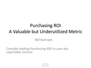 Purchasing ROI
A Valuable but Underutilized Metric
Bill Kohnen
Consider adding Purchasing ROI to your key
reportable metrics
B Kohnen
August 2013
 