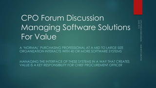 CPO Forum Discussion
Managing Software Solutions
For Value
A ‘NORMAL’ PURCHASING PROFESSIONAL AT A MID TO LARGE SIZE
ORGANIZATION INTERACTS WITH 40 OR MORE SOFTWARE SYSTEMS
MANAGING THE INTERFACE OF THESE SYSTEMS IN A WAY THAT CREATES
VALUE IS A KEY RESPONSIBILITY FOR CHIEF PROCUREMENT OFFICER
 