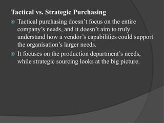 Tactical vs. Strategic Purchasing
 Tactical purchasing doesn’t focus on the entire
company’s needs, and it doesn’t aim to truly
understand how a vendor’s capabilities could support
the organisation’s larger needs.
 It focuses on the production department’s needs,
while strategic sourcing looks at the big picture.
 