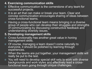 4. Exercising communication skills
 Effective communication is the cornerstone of any team for
successful projects.
 It is an art that can make or break your team. Clear and
concise communication encourages sharing of ideas between
cross-functional teams.
 Having a cross-functional team means bringing in a diverse
group of people who can develop their struggles and strengths
of communicating by discussing constructive feedback and
understanding diversity issues.
5. Developing management skills
 Cross-functionality has another great value in honing
management skills.
 Of course, managing a team doesn’t come naturally to
everyone, it should be polished by learning through
experiences.
 When the teams are put together, your management skills will
really be put to the test.
 You will need to develop special skill sets to work with diverse
backgrounds and work styles and effectively lead a cross-
functional team going through unique challenges.
 