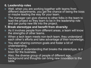 6. Leadership roles
 Well, when you are working together with teams from
different departments, you get the chance of being the boss
or maybe leading the way for your team.
 The manager can give chance to other folks in the team to
lead the project so they learn to be in the leadership role
and can pump new life into the project.
7. Break stereotype and benefit from diversity
 As it involves people from different areas, a team will know
the strengths of other teams.
 When a tech team meets non-tech team, they understand
each other’s efforts and take advantage of their knowledge.
 You start sharing common goals and foster a bit of
understanding.
 This type of understanding that breaks the stereotype, is a
boon for the business.
 Also, the diverse group of people of different age,
background and thoughts can bring new innovation to the
table.
 