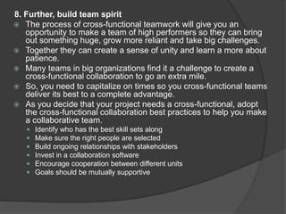 8. Further, build team spirit
 The process of cross-functional teamwork will give you an
opportunity to make a team of high performers so they can bring
out something huge, grow more reliant and take big challenges.
 Together they can create a sense of unity and learn a more about
patience.
 Many teams in big organizations find it a challenge to create a
cross-functional collaboration to go an extra mile.
 So, you need to capitalize on times so you cross-functional teams
deliver its best to a complete advantage.
 As you decide that your project needs a cross-functional, adopt
the cross-functional collaboration best practices to help you make
a collaborative team.
 Identify who has the best skill sets along
 Make sure the right people are selected
 Build ongoing relationships with stakeholders
 Invest in a collaboration software
 Encourage cooperation between different units
 Goals should be mutually supportive
 
