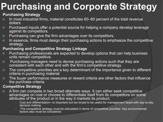 Purchasing and Corporate Strategy
Purchasing Strategy
 In most industrial firms, material constitutes 60–80 percent of the total revenue
dollars.
 Purchased inputs offer a potential source for helping a company develop leverage
against its competitors.
 Purchasing can give the firm advantages over its competitors.
 In essence, firms must design their purchasing actions to emphasize the competitive
strategy.
Purchasing and Competitive Strategy Linkage
 Purchasing professionals are expected to develop options that can help business
units remain competitive.
 Purchasing managers need to devise purchasing actions such that they are
consistent with each other and with the firm’s competitive strategy.
 The competitive priorities are a key determinant of the importance given to different
criteria in purchasing material
 The buyer performance measures or reward criteria are other factors that influence
the purchase criteria.
Competitive Strategy
 A firm can compete in two broad alternate ways. It can either seek competitive
advantages on cost or choose to differentiate itself from its competitors on some
attributes of the product or in the way it markets its product.
○ Cost and differentiation—is important but too broad to be useful for management faced with day-to-day
decision making.
○ The competitive strategy must be articulated in terms of competitive priorities. Key environmental
factors also must be considered.
 