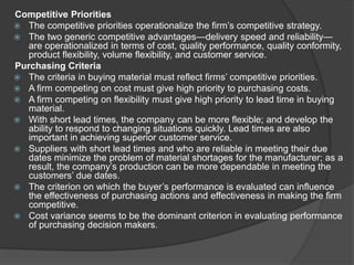 Competitive Priorities
 The competitive priorities operationalize the firm’s competitive strategy.
 The two generic competitive advantages—delivery speed and reliability—
are operationalized in terms of cost, quality performance, quality conformity,
product flexibility, volume flexibility, and customer service.
Purchasing Criteria
 The criteria in buying material must reflect firms’ competitive priorities.
 A firm competing on cost must give high priority to purchasing costs.
 A firm competing on flexibility must give high priority to lead time in buying
material.
 With short lead times, the company can be more flexible; and develop the
ability to respond to changing situations quickly. Lead times are also
important in achieving superior customer service.
 Suppliers with short lead times and who are reliable in meeting their due
dates minimize the problem of material shortages for the manufacturer; as a
result, the company’s production can be more dependable in meeting the
customers’ due dates.
 The criterion on which the buyer’s performance is evaluated can influence
the effectiveness of purchasing actions and effectiveness in making the firm
competitive.
 Cost variance seems to be the dominant criterion in evaluating performance
of purchasing decision makers.
 