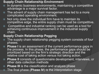 Supply Chain Relationship Environment
 In dynamic business environments, maintaining a competitive
advantage is a major survival factor.
 The advent of supply chain management has led to a more
complicated operating environment.
 Not only does the individual firm have to maintain its
competitive edge, the entire supply chain must be competitive.
 Competitive and industrial ranking can be used as a tool for
achieving continuous improvement in the industrial supply
chain.
Supply Chain Relationship Pegging
 The supply chain relationship pegging system consists of four
phases.
 Phase I is an assessment of the current performance gaps in
the process. In this phase, the performance gaps should be
prioritized based on the firm’s strategic direction and the
relative cost of taking action versus not taking action.
 Phase II consists of questionnaire development, interviews, or
other data collection methods
 Phase III is the classification and analysis phase
 The final phase (Phase IV) is the interpretation stage.
 