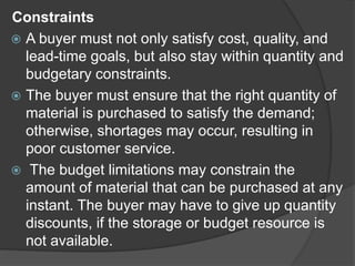 Constraints
 A buyer must not only satisfy cost, quality, and
lead-time goals, but also stay within quantity and
budgetary constraints.
 The buyer must ensure that the right quantity of
material is purchased to satisfy the demand;
otherwise, shortages may occur, resulting in
poor customer service.
 The budget limitations may constrain the
amount of material that can be purchased at any
instant. The buyer may have to give up quantity
discounts, if the storage or budget resource is
not available.
 