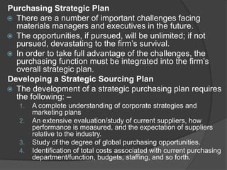 Purchasing Strategic Plan
 There are a number of important challenges facing
materials managers and executives in the future.
 The opportunities, if pursued, will be unlimited; if not
pursued, devastating to the firm’s survival.
 In order to take full advantage of the challenges, the
purchasing function must be integrated into the firm’s
overall strategic plan.
Developing a Strategic Sourcing Plan
 The development of a strategic purchasing plan requires
the following: –
1. A complete understanding of corporate strategies and
marketing plans
2. An extensive evaluation/study of current suppliers, how
performance is measured, and the expectation of suppliers
relative to the industry.
3. Study of the degree of global purchasing opportunities.
4. Identification of total costs associated with current purchasing
department/function, budgets, staffing, and so forth.
 