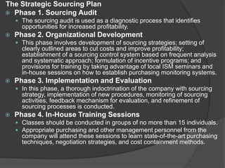 The Strategic Sourcing Plan
 Phase 1. Sourcing Audit
 The sourcing audit is used as a diagnostic process that identifies
opportunities for increased profitability.
 Phase 2. Organizational Development
 This phase involves development of sourcing strategies; setting of
clearly outlined areas to cut costs and improve profitability;
establishment of a sourcing control system based on frequent analysis
and systematic approach; formulation of incentive programs; and
provisions for training by taking advantage of local ISM seminars and
in-house sessions on how to establish purchasing monitoring systems.
 Phase 3. Implementation and Evaluation
 In this phase, a thorough indoctrination of the company with sourcing
strategy, implementation of new procedures, monitoring of sourcing
activities, feedback mechanism for evaluation, and refinement of
sourcing processes is conducted.
 Phase 4. In-House Training Sessions
 Classes should be conducted in groups of no more than 15 individuals.
 Appropriate purchasing and other management personnel from the
company will attend these sessions to learn state-of-the-art purchasing
techniques, negotiation strategies, and cost containment methods.
 