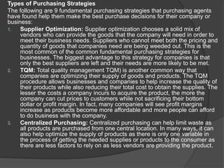 Types of Purchasing Strategies
The following are 9 fundamental purchasing strategies that purchasing agents
have found help them make the best purchase decisions for their company or
business:
1. Supplier Optimization: Supplier optimization chooses a solid mix of
vendors who can provide the goods that the company will need in order to
meet their business needs. Suppliers who cannot meet both the pricing and
quantity of goods that companies need are being weeded out. This is the
most common of the common fundamental purchasing strategies for
businesses. The biggest advantage to this strategy for companies is that
only the best suppliers are left and their needs are more likely to be met.
2. TQM: Total quality management TQM) is another common way that
companies are optimizing their supply of goods and products. The TQM
procedure allows businesses and companies to help increase the quality of
their products while also reducing their total cost to obtain the supplies. The
lesser the costs a company incurs to acquire the product, the more the
company can cut prices to customers while not sacrificing their bottom
dollar or profit margin. In fact, many companies will see profit margins
increase as products become more affordable and more people can afford
to do business with the company.
3. Centralized Purchasing: Centralized purchasing can help limit waste as
all products are purchased from one central location. In many ways, it can
also help optimize the supply of products as there is only one variable in
the process of getting the needed supplies or products to the consumer as
there are less factors to rely on as less vendors are providing the product.
 