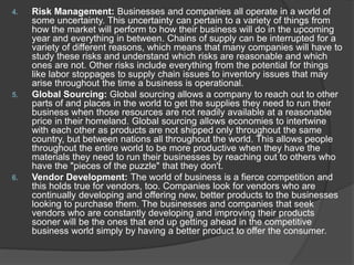 4. Risk Management: Businesses and companies all operate in a world of
some uncertainty. This uncertainty can pertain to a variety of things from
how the market will perform to how their business will do in the upcoming
year and everything in between. Chains of supply can be interrupted for a
variety of different reasons, which means that many companies will have to
study these risks and understand which risks are reasonable and which
ones are not. Other risks include everything from the potential for things
like labor stoppages to supply chain issues to inventory issues that may
arise throughout the time a business is operational.
5. Global Sourcing: Global sourcing allows a company to reach out to other
parts of and places in the world to get the supplies they need to run their
business when those resources are not readily available at a reasonable
price in their homeland. Global sourcing allows economies to intertwine
with each other as products are not shipped only throughout the same
country, but between nations all throughout the world. This allows people
throughout the entire world to be more productive when they have the
materials they need to run their businesses by reaching out to others who
have the "pieces of the puzzle" that they don't.
6. Vendor Development: The world of business is a fierce competition and
this holds true for vendors, too. Companies look for vendors who are
continually developing and offering new, better products to the businesses
looking to purchase them. The businesses and companies that seek
vendors who are constantly developing and improving their products
sooner will be the ones that end up getting ahead in the competitive
business world simply by having a better product to offer the consumer.
 