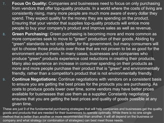 7. Focus On Quality: Companies and businesses need to focus on only purchasing
from vendors that offer top-quality products. In a world where the costs of living are
consistently rising, many more people are much more aware of every dollar they
spend. They expect quality for the money they are spending on the product.
Ensuring that your vendor that supplies top-quality products will entice more
people to buy your company's product and improve sales as well as revenue.
8. Green Purchasing: Green purchasing is becoming more and more common as
more companies seek to move to "green" production of their goods. Abiding by
"green" standards is not only better for the government, but many consumers will
opt to choose those products over those that are not proven to be as good for the
environment around them. In many cases, businesses and companies who
produce "green" products experience cost reductions in creating their products.
Many also experience an increase in consumer spending on their products as
more and more people purchase their product that is "green" and environmentally
friendly, rather than a competitor's product that is not environmentally friendly.
9. Continue Negotiations: Continue negotiations with vendors on a consistent basis
to ensure you are getting the best prices for the products you are purchasing. As
costs to produce goods lower over time, some vendors may have better prices
available for businesses that use them as a supplier. Constantly negotiating
ensures that you are getting the best prices and quality of goods possible at any
given time.
These are just 9 of the fundamental purchasing strategies that will help companies and businesses get the quality
goods and products that are needed for their businesses to operate optimally. While there is no one single
method that is better than another or more recommended than another, it will all depend on the business or
company and what strategy (or combination of strategies) can best meet those needs.
 