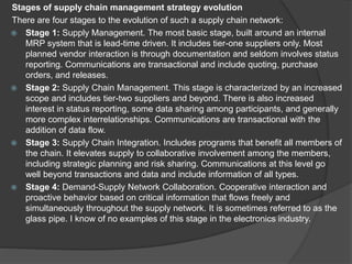 Stages of supply chain management strategy evolution
There are four stages to the evolution of such a supply chain network:
 Stage 1: Supply Management. The most basic stage, built around an internal
MRP system that is lead-time driven. It includes tier-one suppliers only. Most
planned vendor interaction is through documentation and seldom involves status
reporting. Communications are transactional and include quoting, purchase
orders, and releases.
 Stage 2: Supply Chain Management. This stage is characterized by an increased
scope and includes tier-two suppliers and beyond. There is also increased
interest in status reporting, some data sharing among participants, and generally
more complex interrelationships. Communications are transactional with the
addition of data flow.
 Stage 3: Supply Chain Integration. Includes programs that benefit all members of
the chain. It elevates supply to collaborative involvement among the members,
including strategic planning and risk sharing. Communications at this level go
well beyond transactions and data and include information of all types.
 Stage 4: Demand-Supply Network Collaboration. Cooperative interaction and
proactive behavior based on critical information that flows freely and
simultaneously throughout the supply network. It is sometimes referred to as the
glass pipe. I know of no examples of this stage in the electronics industry.
 