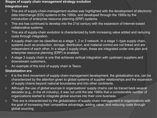 Stages of supply chain management strategy evolution
Integration era
 This era of supply-chain-management studies was highlighted with the development of electronic
data interchange (EDI) systems in the 1960s, and developed through the 1990s by the
introduction of enterprise resource planning (ERP) systems.
 This era has continued to develop into the 21st century with the expansion of Internet-based
collaborative systems.
 This era of supply-chain evolution is characterized by both increasing value added and reducing
costs through integration.
 A supply chain can be classified as a stage 1, 2 or 3 network. In a stage 1–type supply chain,
systems such as production, storage, distribution, and material control are not linked and are
independent of each other. In a stage 2 supply chain, these are integrated under one plan and
enterprise resource planning (ERP) is enabled.
 A stage 3 supply chain is one that achieves vertical integration with upstream suppliers and
downstream customers.
 An example of this kind of supply chain is Tesco.
Globalization era
 It is the third movement of supply-chain-management development, the globalization era, can be
characterized by the attention given to global systems of supplier relationships and the expansion
of supply chains beyond national boundaries and into other continents.
 Although the use of global sources in organisations' supply chains can be traced back several
decades (e.g., in the oil industry), it was not until the late 1980s that a considerable number of
organizations started to integrate global sources into their core business.
 This era is characterized by the globalization of supply-chain management in organizations with
the goal of increasing their competitive advantage, adding value, and reducing costs through
global sourcing.
 