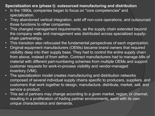 Specialization era (phase I): outsourced manufacturing and distribution
• In the 1990s, companies began to focus on "core competencies" and
specialization.
• They abandoned vertical integration, sold off non-core operations, and outsourced
those functions to other companies.
• This changed management requirements, as the supply chain extended beyond
the company walls and management was distributed across specialized supply-
chain partnerships.
• This transition also refocused the fundamental perspectives of each organization.
• Original equipment manufacturers (OEMs) became brand owners that required
visibility deep into their supply base. They had to control the entire supply chain
from above, instead of from within. Contract manufacturers had to manage bills of
material with different part-numbering schemes from multiple OEMs and support
customer requests for work-in-process visibility and vendor-managed
inventory (VMI).
• The specialization model creates manufacturing and distribution networks
composed of several individual supply chains specific to producers, suppliers, and
customers that work together to design, manufacture, distribute, market, sell, and
service a product.
• This set of partners may change according to a given market, region, or channel,
resulting in a proliferation of trading partner environments, each with its own
unique characteristics and demands.
 