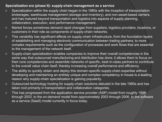 Specialization era (phase II): supply-chain management as a service
 Specialization within the supply chain began in the 1980s with the inception of transportation
brokerages, warehouse management (storage and inventory), and non-asset-based carriers,
and has matured beyond transportation and logistics into aspects of supply planning,
collaboration, execution, and performance management.
 Market forces sometimes demand rapid changes from suppliers, logistics providers, locations, or
customers in their role as components of supply-chain networks.
 This variability has significant effects on supply-chain infrastructure, from the foundation layers
of establishing and managing electronic communication between trading partners, to more
complex requirements such as the configuration of processes and work flows that are essential
to the management of the network itself.
 Supply-chain specialization enables companies to improve their overall competencies in the
same way that outsourced manufacturing and distribution has done; it allows them to focus on
their core competencies and assemble networks of specific, best-in-class partners to contribute
to the overall value chain itself, thereby increasing overall performance and efficiency.
 The ability to quickly obtain and deploy this domain-specific supply-chain expertise without
developing and maintaining an entirely unique and complex competency in house is a leading
reason why supply-chain specialization is gaining popularity.
 Outsourced technology hosting for supply-chain solutions debuted in the late 1990s and has
taken root primarily in transportation and collaboration categories.
 This has progressed from the application service provider (ASP) model from roughly 1998
through 2003, to the on-demand model from approximately 2003 through 2006, to the software
as a service (SaaS) model currently in focus today.
 