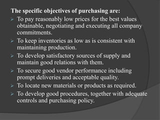 The specific objectives of purchasing are:
 To pay reasonably low prices for the best values
obtainable, negotiating and executing all company
commitments.
 To keep inventories as low as is consistent with
maintaining production.
 To develop satisfactory sources of supply and
maintain good relations with them.
 To secure good vendor performance including
prompt deliveries and acceptable quality.
 To locate new materials or products as required.
 To develop good procedures, together with adequate
controls and purchasing policy.
 