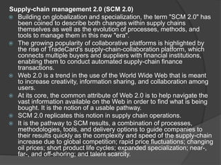 Supply-chain management 2.0 (SCM 2.0)
 Building on globalization and specialization, the term "SCM 2.0" has
been coined to describe both changes within supply chains
themselves as well as the evolution of processes, methods, and
tools to manage them in this new "era".
 The growing popularity of collaborative platforms is highlighted by
the rise of TradeCard's supply-chain-collaboration platform, which
connects multiple buyers and suppliers with financial institutions,
enabling them to conduct automated supply-chain finance
transactions.
 Web 2.0 is a trend in the use of the World Wide Web that is meant
to increase creativity, information sharing, and collaboration among
users.
 At its core, the common attribute of Web 2.0 is to help navigate the
vast information available on the Web in order to find what is being
bought. It is the notion of a usable pathway.
 SCM 2.0 replicates this notion in supply chain operations.
 It is the pathway to SCM results, a combination of processes,
methodologies, tools, and delivery options to guide companies to
their results quickly as the complexity and speed of the supply-chain
increase due to global competition; rapid price fluctuations; changing
oil prices; short product life cycles; expanded specialization; near-,
far-, and off-shoring; and talent scarcity.
 