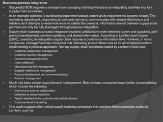 Business-process integration
 Successful SCM requires a change from managing individual functions to integrating activities into key
supply-chain processes.
 In an example scenario, a purchasing department places orders as its requirements become known. The
marketing department, responding to customer demand, communicates with several distributors and
retailers as it attempts to determine ways to satisfy this demand. Information shared between supply-chain
partners can only be fully leveraged through process integration.
 Supply-chain business-process integration involves collaborative work between buyers and suppliers, joint
product development, common systems, and shared information. According to Lambert and Cooper
(2000), operating an integrated supply chain requires a continuous information flow. However, in many
companies, management has concluded that optimizing product flows cannot be accomplished without
implementing a process approach. The key supply-chain processes stated by Lambert (2004) are:
 Customer-relationship management
 Customer-service management
 Demand-management style
 Order fulfillment
 Manufacturing-flow management
 Supplier-relationship management
 Product development and commercialization
 Returns management
 Much has been written about demand management. Best-in-class companies have similar characteristics,
which include the following:
 Internal and external collaboration
 Initiatives to reduce lead time
 Tighter feedback from customer and market demand
 Customer-level forecasting
 One could suggest other critical supply business processes that combine these processes stated by
Lambert, such as:
 