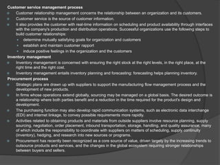 Customer service management process
 Customer relationship management concerns the relationship between an organization and its customers.
 Customer service is the source of customer information.
 It also provides the customer with real-time information on scheduling and product availability through interfaces
with the company's production and distribution operations. Successful organizations use the following steps to
build customer relationships:
 determine mutually satisfying goals for organization and customers
 establish and maintain customer rapport
 induce positive feelings in the organization and the customers
Inventory management
 Inventory management is concerned with ensuring the right stock at the right levels, in the right place, at the
right time and the right cost.
 Inventory management entails inventory planning and forecasting: forecasting helps planning inventory.
Procurement process
 Strategic plans are drawn up with suppliers to support the manufacturing flow management process and the
development of new products.
 In firms whose operations extend globally, sourcing may be managed on a global basis. The desired outcome is
a relationship where both parties benefit and a reduction in the time required for the product's design and
development.
 The purchasing function may also develop rapid communication systems, such as electronic data interchange
(EDI) and internet linkage, to convey possible requirements more rapidly.
 Activities related to obtaining products and materials from outside suppliers involve resource planning, supply
sourcing, negotiation, order placement, inbound transportation, storage, handling, and quality assurance, many
of which include the responsibility to coordinate with suppliers on matters of scheduling, supply continuity
(inventory), hedging, and research into new sources or programs.
 Procurement has recently been recognized as a core source of value, driven largely by the increasing trends to
outsource products and services, and the changes in the global ecosystem requiring stronger relationships
between buyers and sellers.
 