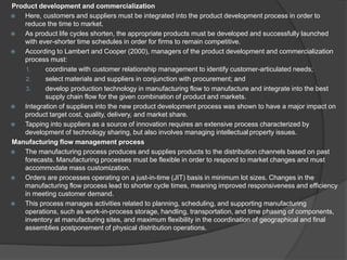 Product development and commercialization
 Here, customers and suppliers must be integrated into the product development process in order to
reduce the time to market.
 As product life cycles shorten, the appropriate products must be developed and successfully launched
with ever-shorter time schedules in order for firms to remain competitive.
 According to Lambert and Cooper (2000), managers of the product development and commercialization
process must:
1. coordinate with customer relationship management to identify customer-articulated needs;
2. select materials and suppliers in conjunction with procurement; and
3. develop production technology in manufacturing flow to manufacture and integrate into the best
supply chain flow for the given combination of product and markets.
 Integration of suppliers into the new product development process was shown to have a major impact on
product target cost, quality, delivery, and market share.
 Tapping into suppliers as a source of innovation requires an extensive process characterized by
development of technology sharing, but also involves managing intellectual property issues.
Manufacturing flow management process
 The manufacturing process produces and supplies products to the distribution channels based on past
forecasts. Manufacturing processes must be flexible in order to respond to market changes and must
accommodate mass customization.
 Orders are processes operating on a just-in-time (JIT) basis in minimum lot sizes. Changes in the
manufacturing flow process lead to shorter cycle times, meaning improved responsiveness and efficiency
in meeting customer demand.
 This process manages activities related to planning, scheduling, and supporting manufacturing
operations, such as work-in-process storage, handling, transportation, and time phasing of components,
inventory at manufacturing sites, and maximum flexibility in the coordination of geographical and final
assemblies postponement of physical distribution operations.
 