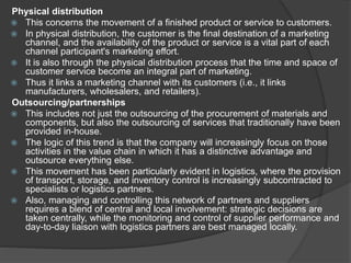 Physical distribution
 This concerns the movement of a finished product or service to customers.
 In physical distribution, the customer is the final destination of a marketing
channel, and the availability of the product or service is a vital part of each
channel participant's marketing effort.
 It is also through the physical distribution process that the time and space of
customer service become an integral part of marketing.
 Thus it links a marketing channel with its customers (i.e., it links
manufacturers, wholesalers, and retailers).
Outsourcing/partnerships
 This includes not just the outsourcing of the procurement of materials and
components, but also the outsourcing of services that traditionally have been
provided in-house.
 The logic of this trend is that the company will increasingly focus on those
activities in the value chain in which it has a distinctive advantage and
outsource everything else.
 This movement has been particularly evident in logistics, where the provision
of transport, storage, and inventory control is increasingly subcontracted to
specialists or logistics partners.
 Also, managing and controlling this network of partners and suppliers
requires a blend of central and local involvement: strategic decisions are
taken centrally, while the monitoring and control of supplier performance and
day-to-day liaison with logistics partners are best managed locally.
 