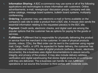 1. Information Sharing: A B2C e-commerce may use some or all of the following
applications and technologies to share information with customers: Online
advertisements, e-mail, newsgroups/ discussion groups, company web site,
online catalogs, message board systems, bulletin board systems, multiparty
conferencing.
2. Ordering: A customer may use electronic e-mail or forms available on the
company's web site to order a product from a B2C site. A mouse click sends the
essential information relating to the requested piece(s) to the B2C site.
3. Payment: Credit cards, electronic checks, and digital cash are among the
popular options that the customer has as options for paying for the goods or
services.
4. Fulfillment: Fulfillment that is responsible for physically delivering the product
or service from the merchant to the customer. In case of physical products
(books, videos, CDs), the filled order can be sent to the customer using regular
mail, Cargo, FedEx, or UPS. As expected for faster delivery, the customer has
to pay additional money. In case of digital products (software, music, electronic
documents), the e-business uses digital documentations to assure security,
integrity, and privacy of the product. It may also include delivery address
verification and digital warehousing that stores digital products on a computer
until they are delivered. The e-business can handle its own fulfillment
operations or out source this function to third parties with moderate costs.
 