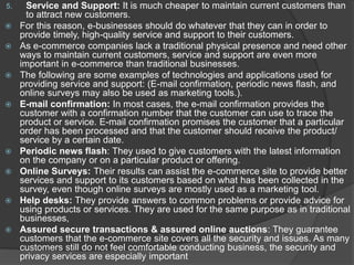 5. Service and Support: It is much cheaper to maintain current customers than
to attract new customers.
 For this reason, e-businesses should do whatever that they can in order to
provide timely, high-quality service and support to their customers.
 As e-commerce companies lack a traditional physical presence and need other
ways to maintain current customers, service and support are even more
important in e-commerce than traditional businesses.
 The following are some examples of technologies and applications used for
providing service and support: (E-mail confirmation, periodic news flash, and
online surveys may also be used as marketing tools.).
 E-mail confirmation: In most cases, the e-mail confirmation provides the
customer with a confirmation number that the customer can use to trace the
product or service. E-mail confirmation promises the customer that a particular
order has been processed and that the customer should receive the product/
service by a certain date.
 Periodic news flash: They used to give customers with the latest information
on the company or on a particular product or offering.
 Online Surveys: Their results can assist the e-commerce site to provide better
services and support to its customers based on what has been collected in the
survey, even though online surveys are mostly used as a marketing tool.
 Help desks: They provide answers to common problems or provide advice for
using products or services. They are used for the same purpose as in traditional
businesses,
 Assured secure transactions & assured online auctions: They guarantee
customers that the e-commerce site covers all the security and issues. As many
customers still do not feel comfortable conducting business, the security and
privacy services are especially important
 