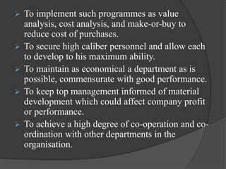  To implement such programmes as value
analysis, cost analysis, and make-or-buy to
reduce cost of purchases.
 To secure high caliber personnel and allow each
to develop to his maximum ability.
 To maintain as economical a department as is
possible, commensurate with good performance.
 To keep top management informed of material
development which could affect company profit
or performance.
 To achieve a high degree of co-operation and co-
ordination with other departments in the
organisation.
 