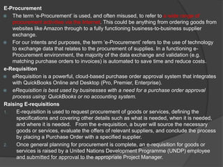 E-Procurement
 The term ‘e-Procurement’ is used, and often misused, to refer to a wide range of
procurement activities via the Internet. This could be anything from ordering goods from
websites like Amazon through to a fully functioning business-to-business supplier
exchange.
 For our intents and purposes, the term ‘e-Procurement’ refers to the use of technology
to exchange data that relates to the procurement of supplies. In a functioning e-
Procurement environment, the majority of the data exchange and validation (e.g.
matching purchase orders to invoices) is automated to save time and reduce costs.
e-Requisition
 eRequisition is a powerful, cloud-based purchase order approval system that integrates
with QuickBooks Online and Desktop (Pro, Premier, Enterprise).
 eRequisition is best used by businesses with a need for a purchase order approval
process using: QuickBooks or no accounting system.
Raising E-requisitions
1. E-requisition is used to request procurement of goods or services, defining the
specifications and covering other details such as what is needed, when it is needed,
and where it is needed. From the e-requisition, a buyer will source the necessary
goods or services, evaluate the offers of relevant suppliers, and conclude the process
by placing a Purchase Order with a specified supplier.
2. Once general planning for procurement is complete, an e-requisition for goods or
services is raised by a United Nations Development Programme (UNDP) employee
and submitted for approval to the appropriate Project Manager.
 