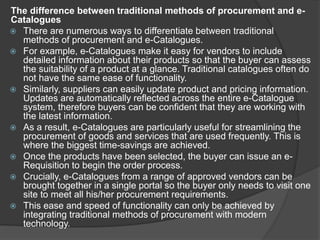 The difference between traditional methods of procurement and e-
Catalogues
 There are numerous ways to differentiate between traditional
methods of procurement and e-Catalogues.
 For example, e-Catalogues make it easy for vendors to include
detailed information about their products so that the buyer can assess
the suitability of a product at a glance. Traditional catalogues often do
not have the same ease of functionality.
 Similarly, suppliers can easily update product and pricing information.
Updates are automatically reflected across the entire e-Catalogue
system, therefore buyers can be confident that they are working with
the latest information.
 As a result, e-Catalogues are particularly useful for streamlining the
procurement of goods and services that are used frequently. This is
where the biggest time-savings are achieved.
 Once the products have been selected, the buyer can issue an e-
Requisition to begin the order process.
 Crucially, e-Catalogues from a range of approved vendors can be
brought together in a single portal so the buyer only needs to visit one
site to meet all his/her procurement requirements.
 This ease and speed of functionality can only be achieved by
integrating traditional methods of procurement with modern
technology.
 