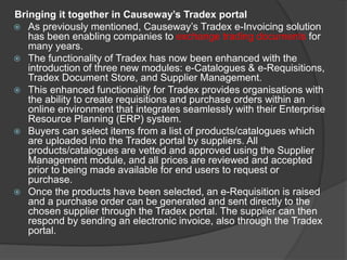 Bringing it together in Causeway’s Tradex portal
 As previously mentioned, Causeway’s Tradex e-Invoicing solution
has been enabling companies to exchange trading documents for
many years.
 The functionality of Tradex has now been enhanced with the
introduction of three new modules: e-Catalogues & e-Requisitions,
Tradex Document Store, and Supplier Management.
 This enhanced functionality for Tradex provides organisations with
the ability to create requisitions and purchase orders within an
online environment that integrates seamlessly with their Enterprise
Resource Planning (ERP) system.
 Buyers can select items from a list of products/catalogues which
are uploaded into the Tradex portal by suppliers. All
products/catalogues are vetted and approved using the Supplier
Management module, and all prices are reviewed and accepted
prior to being made available for end users to request or
purchase.
 Once the products have been selected, an e-Requisition is raised
and a purchase order can be generated and sent directly to the
chosen supplier through the Tradex portal. The supplier can then
respond by sending an electronic invoice, also through the Tradex
portal.
 